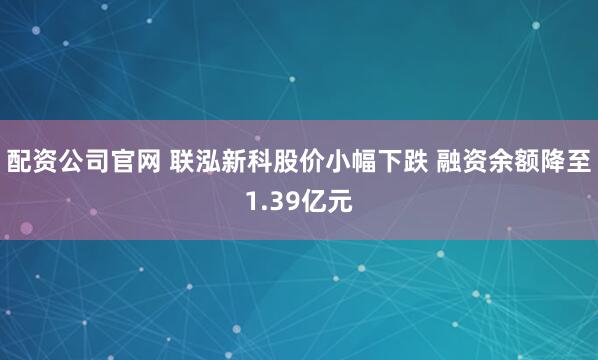 配资公司官网 联泓新科股价小幅下跌 融资余额降至1.39亿元
