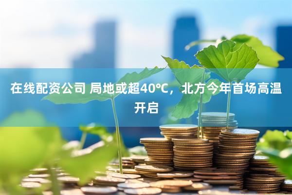 在线配资公司 局地或超40℃，北方今年首场高温开启