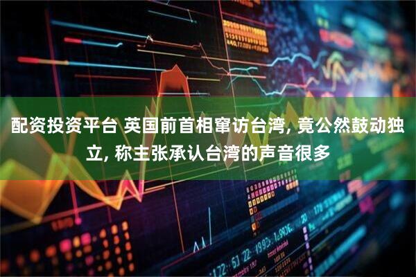 配资投资平台 英国前首相窜访台湾, 竟公然鼓动独立, 称主张承认台湾的声音很多