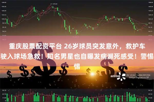 重庆股票配资平台 26岁球员突发意外，救护车驶入球场急救！知名男星也自曝发病濒死感受！警惕