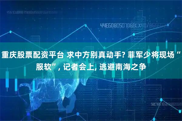 重庆股票配资平台 求中方别真动手? 菲军少将现场“服软”, 记者会上, 逃避南海之争