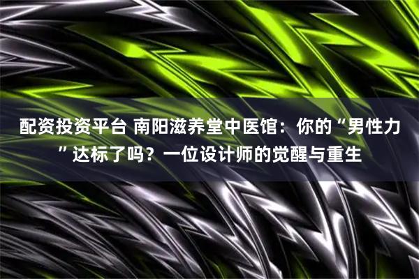 配资投资平台 南阳滋养堂中医馆：你的“男性力”达标了吗？一位设计师的觉醒与重生